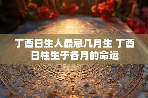 丁酉日生人最忌几月生 丁酉日柱生于各月的命运