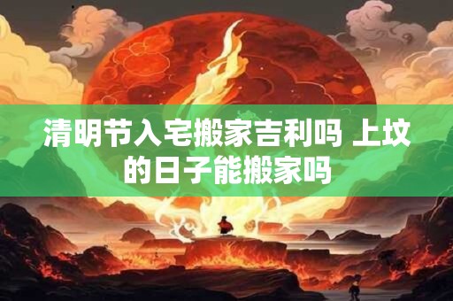 清明节入宅搬家吉利吗 上坟的日子能搬家吗