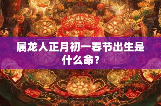 属龙人正月初一春节出生是什么命？