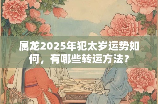 属龙2025年犯太岁运势如何，有哪些转运方法？