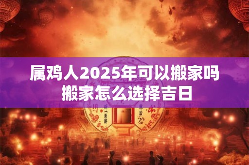 属鸡人2026年可以搬家吗 搬家怎么选择吉日