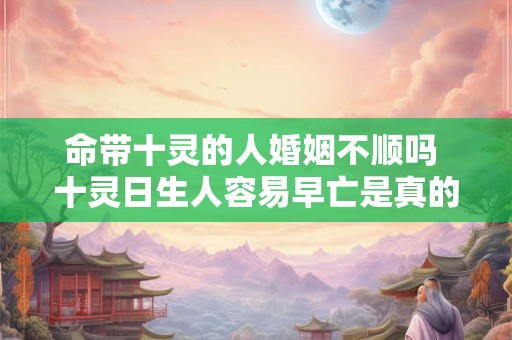 命带十灵的人婚姻不顺吗 十灵日生人容易早亡是真的吗 命带十灵的人婚姻不顺吗 十灵日生人容易早亡是真的吗