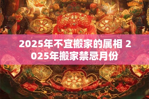 2025年不宜搬家的属相 2025年搬家禁忌月份