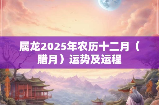 属龙2025年农历十二月（腊月）运势及运程