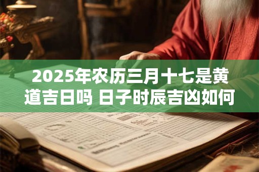 2025年农历三月十七是黄道吉日吗 日子时辰吉凶如何 2025年农历三月十七是黄道吉日吗 日子时辰吉凶如何