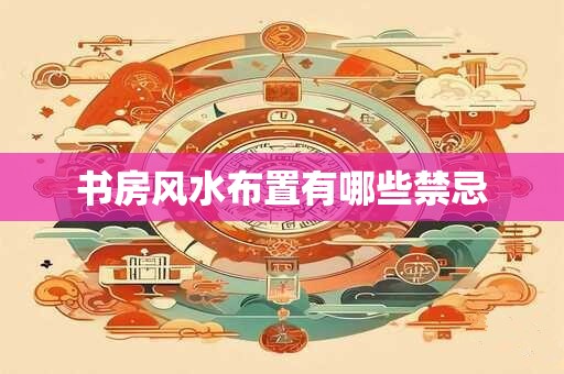 书房风水布置有哪些禁忌 书房风水布置有哪些禁忌