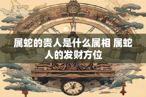 属蛇的贵人是什么属相 属蛇人的发财方位