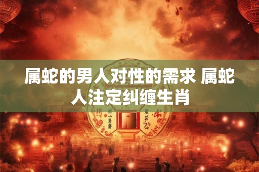 属蛇的男人对性的需求 属蛇人注定纠缠生肖