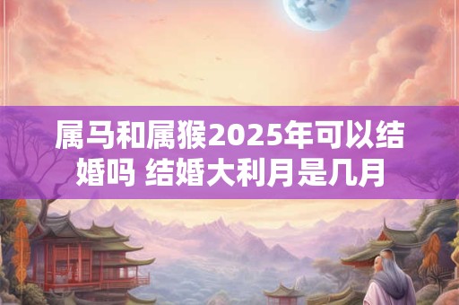 属马和属猴2025年可以结婚吗 结婚大利月是几月