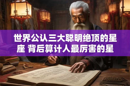 世界公认三大聪明绝顶的星座 背后算计人最厉害的星座