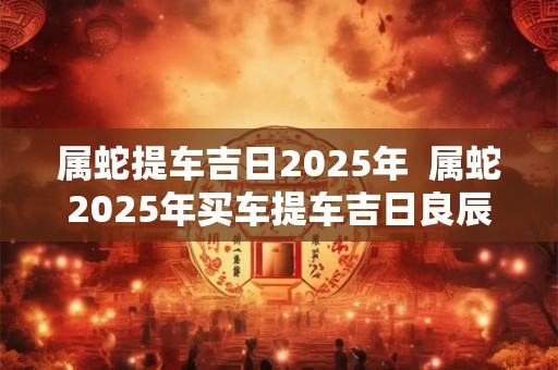属蛇提车吉日2025年 属蛇2025年买车提车吉日良辰 属蛇提车吉日2025年 属蛇2025年买车提车吉日良辰