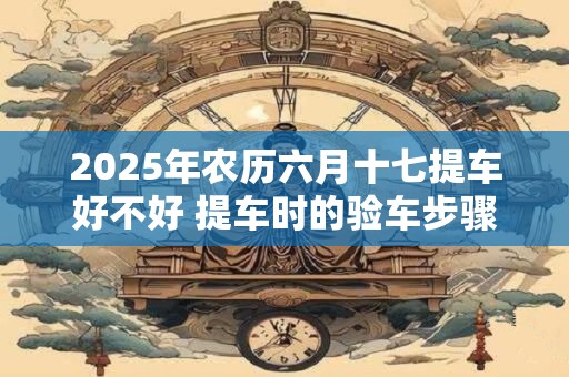 2025年农历六月十七提车好不好 提车时的验车步骤