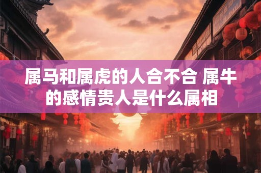 属马和属虎的人合不合 属牛的感情贵人是什么属相