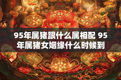 95年属猪跟什么属相配 95年属猪女姻缘什么时候到
