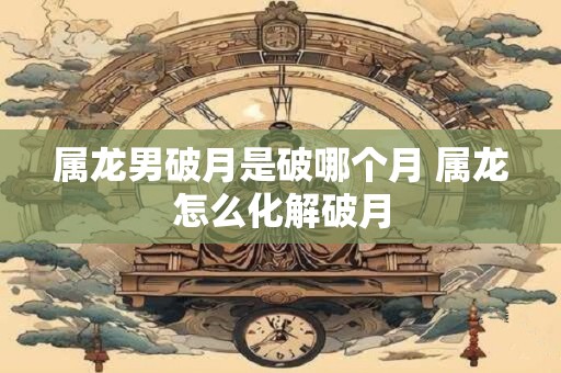 属龙男破月是破哪个月 属龙怎么化解破月 属龙男破月是破哪个月 属龙怎么化解破月