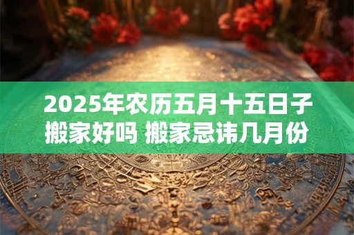 2025年农历五月十五日子搬家好吗 搬家忌讳几月份