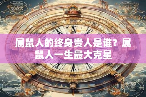 属鼠人的终身贵人是谁？属鼠人一生最大克星