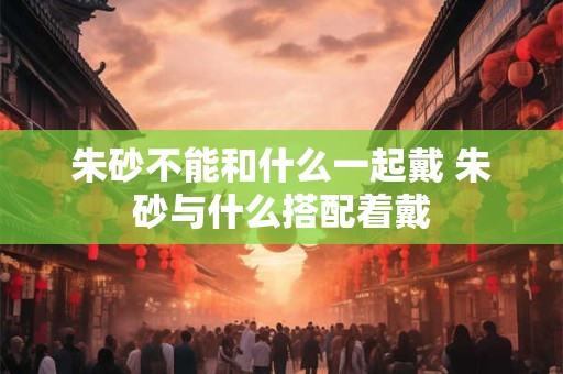 朱砂不能和什么一起戴 朱砂与什么搭配着戴 朱砂不能和什么一起戴 朱砂与什么搭配着戴