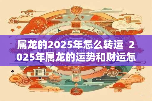 属龙的2025年怎么转运 2025年属龙的运势和财运怎么样 属龙的2025年怎么转运 2025年属龙的运势和财运怎么样