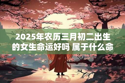 2025年农历三月初二出生的女生命运好吗 属于什么命
