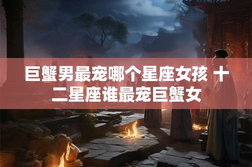 巨蟹男最宠哪个星座女孩 十二星座谁最宠巨蟹女