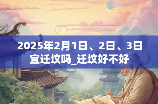 2025年2月1日、2日、3日宜迁坟吗_迁坟好不好