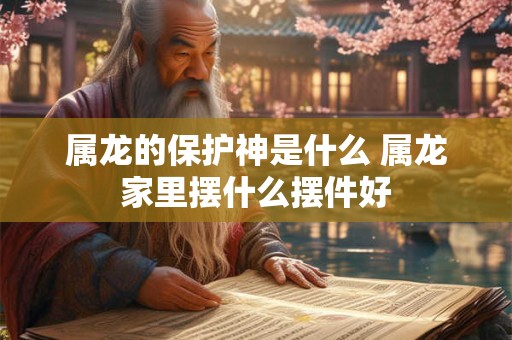 属龙的保护神是什么 属龙家里摆什么摆件好