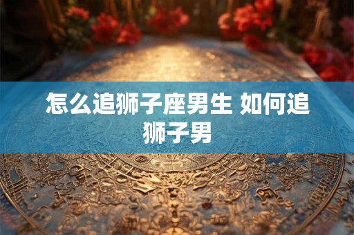 怎么追狮子座男生 如何追狮子男