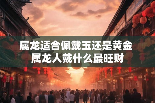 属龙适合佩戴玉还是黄金 属龙人戴什么最旺财