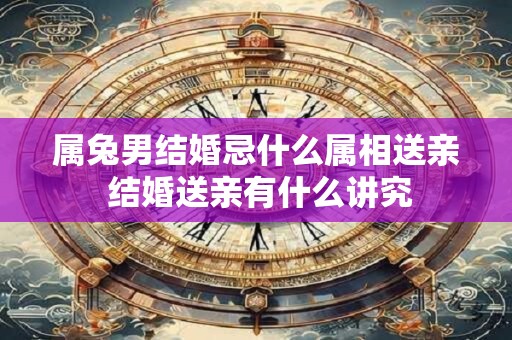 属兔男结婚忌什么属相送亲 结婚送亲有什么讲究