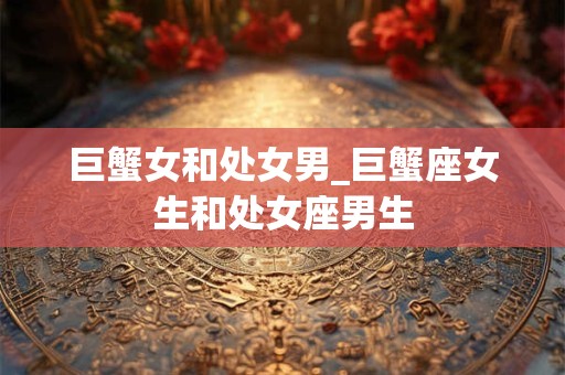 巨蟹女和处女男_巨蟹座女生和处女座男生