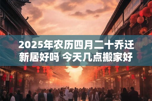 2025年农历四月二十乔迁新居好吗 今天几点搬家好