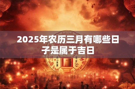 详细阅读:2025年农历三月有哪些日子是属于吉日 2025年农历三月有哪些日子是属于吉日