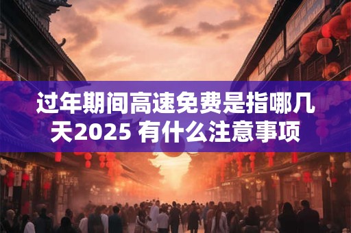 过年期间高速免费是指哪几天2025 有什么注意事项