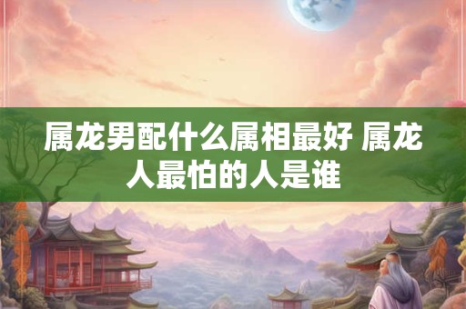 属龙男配什么属相最好 属龙人最怕的人是谁 属龙男配什么属相最好 属龙人最怕的人是谁