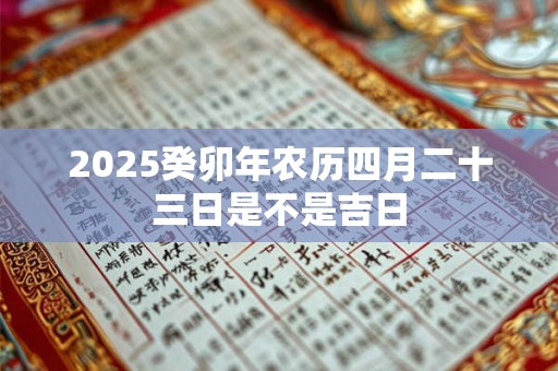 2025癸卯年农历四月二十三日是不是吉日 2025癸卯年农历四月二十三日是不是吉日