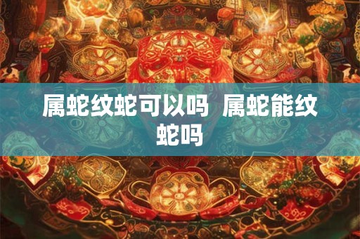 属蛇纹蛇可以吗  属蛇能纹蛇吗