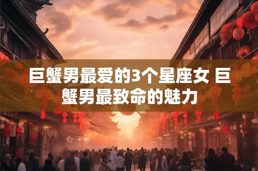 巨蟹男最爱的3个星座女 巨蟹男最致命的魅力