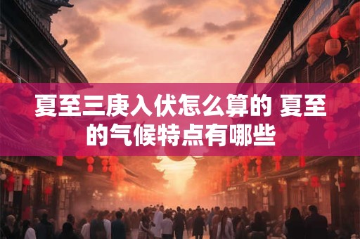 夏至三庚入伏怎么算的 夏至的气候特点有哪些