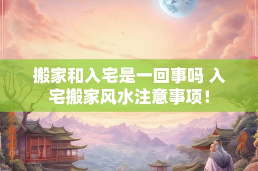 搬家和入宅是一回事吗 入宅搬家风水注意事项！