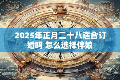 2025年正月二十八适合订婚吗 怎么选择伴娘
