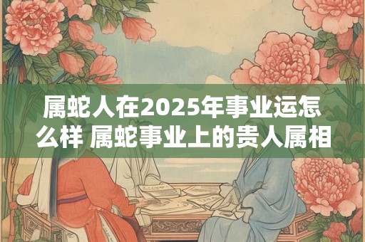 属蛇人在2025年事业运怎么样 属蛇事业上的贵人属相
