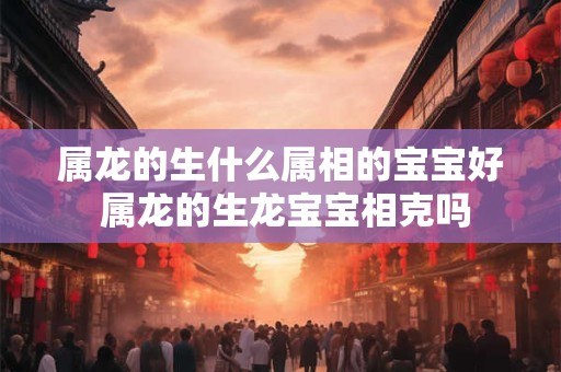 属龙的生什么属相的宝宝好 属龙的生龙宝宝相克吗