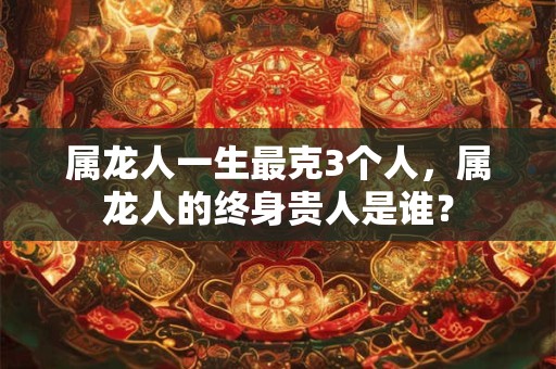 属龙人一生最克3个人，属龙人的终身贵人是谁？