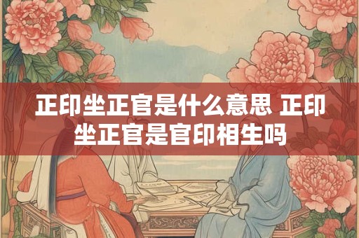 正印坐正官是什么意思 正印坐正官是官印相生吗
