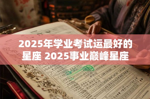 2025年学业考试运最好的星座 2025事业巅峰星座