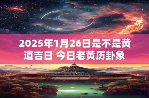 2025年1月26日是不是黄道吉日 今日老黄历卦象