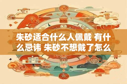 朱砂适合什么人佩戴 有什么忌讳 朱砂不想戴了怎么办