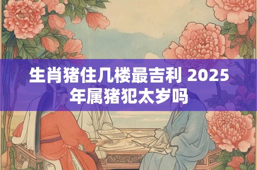生肖猪住几楼最吉利 2025年属猪犯太岁吗