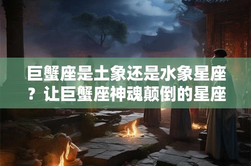 巨蟹座是土象还是水象星座?让巨蟹座神魂颠倒的星座 巨蟹座是土象还是水象星座?让巨蟹座神魂颠倒的星座